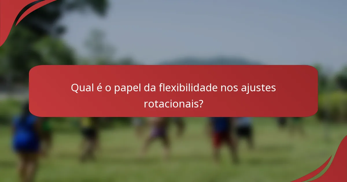 Qual é o papel da flexibilidade nos ajustes rotacionais?